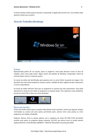 Sistema Operacional – Windows Se7en                                                                  3


O Centro de Boas-Vindas aparece quando o computador é ligado pela primeira vez, mas também pode
aparecer sempre que se queira.



Área de Trabalho (Desktop)




Ícones
Representação gráfica de um arquivo, pasta ou programa. Você pode adicionar ícones na área de
trabalho, assim como pode excluir. Alguns ícones são padrões do Windows: Computador, Painel de
Controle, Rede, Lixeira e a Pasta do usuário.

Os ícones de atalho são identificados pela pequena seta no canto inferior esquerdo da imagem. Eles
permitem que você acesse programas, arquivos, pastas, unidades de disco, páginas da web, impressoras
e outros computadores.

Os ícones de atalho oferecem links para os programas ou arquivos que eles representam. Você pode
adicioná-los e excluí-los sem afetar os programas ou arquivos atuais. Para selecionar ícones aleatórios,
pressione a tecla CTRL e clique nos ícones desejados.




Barra de tarefas
A barra de tarefas mostra quais as janelas estão abertas neste momento, mesmo que algumas estejam
minimizadas ou ocultas sob outra janela, permitindo assim, alternar entre estas janelas ou entre
programas com rapidez e facilidade.

Podemos alternar entre as janelas abertas com a seqüência de teclas ALT+TAB (FLIP) permitindo
escolher qual janela, ou programa deseja manipular, ALT+ESC que alterna entre as janelas abertas
seqüencialmente e Tecla Windows (WINKEY) + TAB (FLIP 3D) também acessível pelo botão.




                         Prof. Wagner Bugs – http://www.wagnerbugs.com.br
 