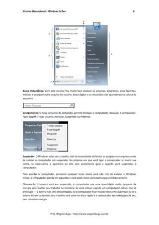 Sistema Operacional – Windows Se7en                                                                 6




Busca Instantânea: Com este recurso fica muito fácil localizar os arquivos, programas, sites favoritos,
músicas e qualquer outro arquivo do usuário. Basta digitar e os resultados vão aparecendo na coluna da
esquerda.




Desligamento: O novo conjunto de comandos permite Desligar o computador, Bloquear o computador,
Fazer Logoff, Trocar Usuário, Reiniciar, Suspender ou Hibernar.




Suspender: O Windows salva seu trabalho, não há necessidade de fechar os programas e arquivos antes
de colocar o computador em suspensão. Na próxima vez que você ligar o computador (e inserir sua
senha, se necessário), a aparência da tela será exatamente igual a quando você suspendeu o
computador.

Para acordar o computador, pressione qualquer tecla. Como você não tem de esperar o Windows
iniciar, o computador acorda em segundos e você pode voltar ao trabalho quase imediatamente.

Observação: Enquanto está em suspensão, o computador usa uma quantidade muito pequena de
energia para manter seu trabalho na memória. Se você estiver usando um computador móvel, não se
preocupe — a bateria não será descarregada. Se o computador ficar muitas horas em suspensão ou se a
bateria estiver acabando, seu trabalho será salvo no disco rígido e o computador será desligado de vez,
sem consumir energia.




                         Prof. Wagner Bugs – http://www.wagnerbugs.com.br
 