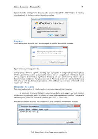 Sistema Operacional – Windows Se7en                                                                  7


É possível solicitar o desligamento do computador pressionando as teclas ALT+F4 na área de trabalho,
exibindo a janela de desligamento com as seguintes opções:




Executar:
Executar programas, arquivos, pasta, acessar páginas da internet, entre outras utilidades.




Alguns comandos mais populares são:

explorer (abre o Windows Explorer); msconfig (abre o programa de configuração da Inicialização do
Windows, permitindo escolher qual programa deve ou não ser carregado com o Windows); regedit
(abre o programa de Controle de Registros do Windows); calc (abre a Calculadora); notepad (abre o
Bloco de Notas); cmd (abre o Prompt de Comando do Windows); control (abre o Painel de Controle);
fonts (abre a pasta das Fontes); iexplore (abre o Internet Explorer); excel (abre o Microsoft Excel);
mspaint (abre o Paint).

Elementos da Janela
As janelas, quadros na área de trabalho, exibem o conteúdo dos arquivos e programas.

          Se o conteúdo do arquivo não couber na janela, surgirá a barra de rolagem você pode visualizar
o restante do conteúdo pelo quadro de rolagem ou clique nos botões de rolagem ao lado e/ou na parte
inferior da janela para mover o conteúdo para cima, para baixo ou para os lados.

Para alterar o tamanho da janela, clique na borda da janela e arraste-a até o tamanho desejado.




                         Prof. Wagner Bugs – http://www.wagnerbugs.com.br
 