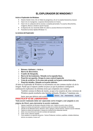 EL EXPLORADOR DE WINDOWS 7
Iniciar el Explorador de Windows
        Desde el botón Inicio. Clic en Todos los programas, clic en la carpeta Accesorios y buscar.
        Hacer clic en el programa si aparece directamente en el menú.
        Hacer clic en cualquiera de los accesos a carpetas personales: Tu usuario, Documentos,
        Imágenes, Música o desde la opción Equipo.
        Si dispones de uno, haciendo doble clic sobre su acceso directo en el escritorio.
        Pulsando las teclas rápidas Windows + E.

La ventana del Explorador




   1    Botones Adelante y Atrás a.
    2 Barra de direcciones.
    3 Cuadro de búsqueda.
    4 Barra de herramientas. Situada en la segunda línea.
    5 Panel de navegación. Ocupa la zona central izquierda
    6 Lista de archivos. Es la zona más grande en la parte central derecha.
    7 Panel de detalles. Situado en la parte inferior.
Al abrir tu Explorador de Windows te encontrarás con una ventana similar a la de la
imagen. Puede que el aspecto cambie un poco ya que la podemos configurarA
continuación explicamos las distintas áreas que componen esta ventana:
        También veremos la Barra de menús, ya que a los usuarios de otras versiones de
        Windows puede resultarles más familiar utilizarla. Windows 7 mantiene esta
      barra, pero por defecto está oculta
PRÁCTICA Nº 03 DE LABORATORIO
Toda acción realizada debe ser capturada como imagen y ser pegada a una
página de Word, para demostrar la acción realizada.
   1.   Ingrese a explorador de Windows utilizando el botón inicio. (capture la acción y lleve a Word)
   2.   Capture la ventana del explorador y señale las partes de la ventana del explorador de Windows.
   3.   Ubícate en las diferentes barras, desactiva, activa, agregue y elimine botones. Capture la acción realizada
   4.   Capture la ventana del explorador y coloque los nombres de los diferentes botones.
   5.   Active las cincos formas de vista de la ventana del explorador.
   6.   Crear, mover y eliminar carpetas.
   7.   Crea carpetas en la siguiente secuencia: Carrera Profesional, nombres y apellidos, unidades didácticas,
                                         1
        elimine una carpeta y mueva una
 