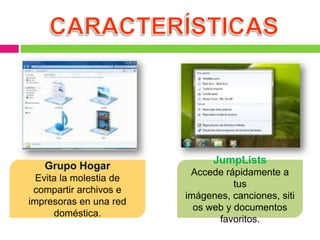 JumpLists
   Grupo Hogar
                          Accede rápidamente a
  Evita la molestia de
                                    tus
 compartir archivos e
                         imágenes, canciones, siti
impresoras en una red
                           os web y documentos
      doméstica.
                                favoritos.
 
