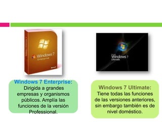 Windows 7 Enterprise:
   Dirigida a grandes      Windows 7 Ultimate:
empresas y organismos      Tiene todas las funciones
  públicos. Amplía las    de las versiones anteriores,
funciones de la versión   sin embargo también es de
     Professional.              nivel doméstico.
 