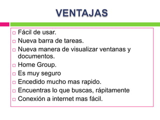    Fácil de usar.
   Nueva barra de tareas.
   Nueva manera de visualizar ventanas y
    documentos.
   Home Group.
   Es muy seguro
   Encedido mucho mas rapido.
   Encuentras lo que buscas, rápitamente
   Conexión a internet mas fácil.
 