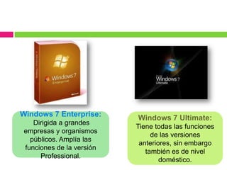Windows 7 Enterprise:     Windows 7 Ultimate:
   Dirigida a grandes
                          Tiene todas las funciones
empresas y organismos
                               de las versiones
  públicos. Amplía las
                           anteriores, sin embargo
funciones de la versión
                             también es de nivel
     Professional.
                                  doméstico.
 