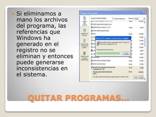 QUITAR PROGRAMAS…
 Si eliminamos a
mano los archivos
del programa, las
referencias que
Windows ha
generado en el
registro no se
eliminan y entonces
puede generarse
inconsistencias en
el sistema.
 