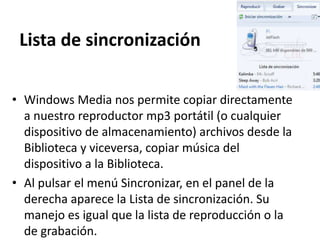 Lista de sincronización
• Windows Media nos permite copiar directamente
a nuestro reproductor mp3 portátil (o cualquier
dispositivo de almacenamiento) archivos desde la
Biblioteca y viceversa, copiar música del
dispositivo a la Biblioteca.
• Al pulsar el menú Sincronizar, en el panel de la
derecha aparece la Lista de sincronización. Su
manejo es igual que la lista de reproducción o la
de grabación.
 