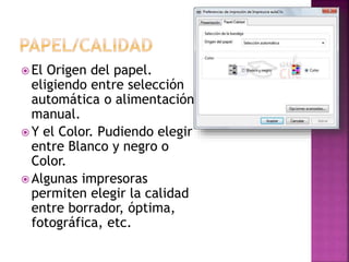  El Origen del papel.
eligiendo entre selección
automática o alimentación
manual.
 Y el Color. Pudiendo elegir
entre Blanco y negro o
Color.
 Algunas impresoras
permiten elegir la calidad
entre borrador, óptima,
fotográfica, etc.
 