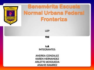 Benemérita Escuela
Normal Urbana Federal
     Fronteriza

         LEP

         TIC


          1.A
     INTEGRANTES:

   ANDREA GONZALEZ
   KAREN HERNANDEZ
   ARLETTE MOSQUEDA
    ANAHIS RAMIREZ
 