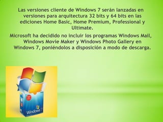 Las versiones cliente de Windows 7 serán lanzadas en
     versiones para arquitectura 32 bits y 64 bits en las
    ediciones Home Basic, Home Premium, Professional y
                          Ultimate.
Microsoft ha decidido no incluir los programas Windows Mail,
     Windows Movie Maker y Windows Photo Gallery en
 Windows 7, poniéndolos a disposición a modo de descarga.
 