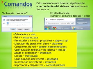 *Comandos                    Estos comandos nos llevarán rápidamente
                             a herramientas del sistema que usemos con
                             frecuencia
Tecleando ‘’inicio +r’’                 En el botón inicio
                                        escribir el comando deseado + enter




         - Calculadora = calc
         - Paint = mspaint.exe
         - Desinstalar o cambiar programas = appwiz.cpl
         - Liberador de espacio en disco = cleanmgr
         - Conexiones de red = control netconnections
         - Configuración regional y de idioma = intl.cpl
         - Apaga el ordenador = shutdown
         - Sonido = mmsys.cpl
         - Configuración del sistema = msconfig
         - Información del sistema = msinfo32
         - Impresoras y dispositivos = control printers
 