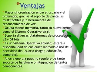 *Ventajas
* Mayor sincronización entre el usuario y el
ordenador, gracias al soporte de pantallas
multitáctiles y la herramienta de
reconocimiento de voz.
* Ocupa menos memoria, tanto su nuevo kernel
como el Sistema Operativo en sí.
* Soporta diversas plataformas de procesadores:
32 y 64 bits.
* Es un Sistema Operativo abierto; estará a
disponibilidad de cualquier mercado o uso de la
necesidad del usuario (Hogar, educación,
comercio).
* Ahorra energía pues no requiere de tanto
soporte de hardware o integración de tantos
componentes.
 