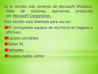 Es la versión más reciente de Microsoft Windows,
 línea    de    sistemas    operativos  producida
 por Microsoft Corporation.
Esta versión está diseñada para uso en:
  PC (incluyendo equipos de escritorio en hogares y
 oficinas)
  Equipos portátiles
  Tablet PC
  Netbooks
  Equipos media center
 