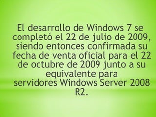 El desarrollo de Windows 7 se
completó el 22 de julio de 2009,
 siendo entonces confirmada su
fecha de venta oficial para el 22
 de octubre de 2009 junto a su
        equivalente para
servidores Windows Server 2008
               R2.
 