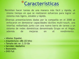 *Características
Permiten hacer tareas de una manera más fácil y rápida, al
 mismo tiempo en que se realizaron esfuerzos para lograr un
 sistema más ligero, estable y rápido.
 Diversas presentaciones dadas por la compañía en el 2008 se
  enfocaron en demostrar capacidades táctiles multi-touch, una
  interfaz rediseñada junto con una nueva barra de tareas y un
  sistema de redes domésticas denominado Grupo en el Hogar,
  además       de      mejoras     en     el     rendimiento.

• Idioma: Español.
• Arquitectura: x86 (32 bits)
• Tamaño del rar: 2.33 Gb
• Servidor: Mediafire
• Booteable.
• DVD Full
 