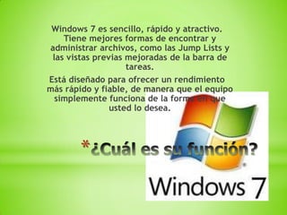 Windows 7 es sencillo, rápido y atractivo.
    Tiene mejores formas de encontrar y
administrar archivos, como las Jump Lists y
 las vistas previas mejoradas de la barra de
                    tareas.
Está diseñado para ofrecer un rendimiento
más rápido y fiable, de manera que el equipo
  simplemente funciona de la forma en que
                usted lo desea.




       *
 