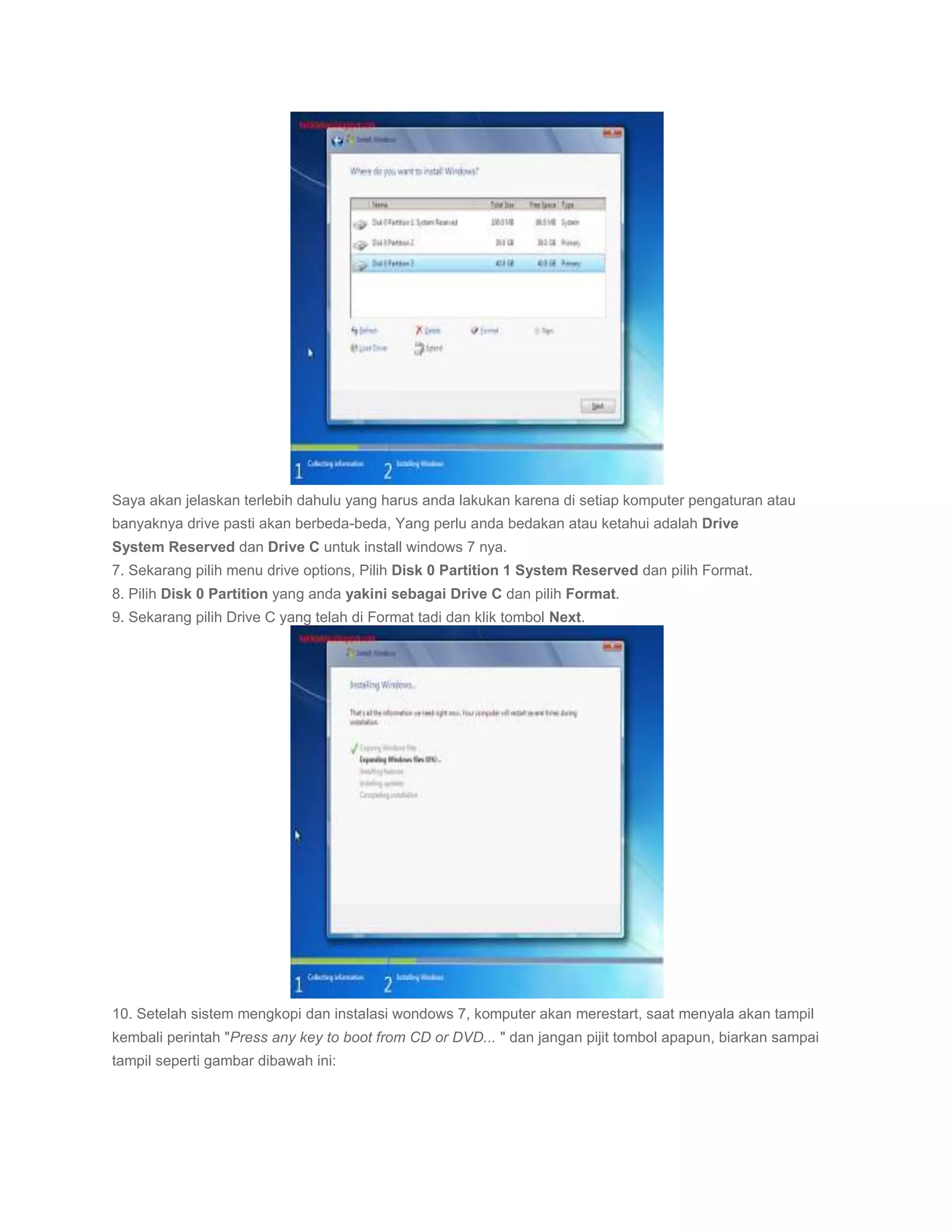 Saya akan jelaskan terlebih dahulu yang harus anda lakukan karena di setiap komputer pengaturan atau
banyaknya drive pasti akan berbeda-beda, Yang perlu anda bedakan atau ketahui adalah Drive
System Reserved dan Drive C untuk install windows 7 nya.
7. Sekarang pilih menu drive options, Pilih Disk 0 Partition 1 System Reserved dan pilih Format.
8. Pilih Disk 0 Partition yang anda yakini sebagai Drive C dan pilih Format.
9. Sekarang pilih Drive C yang telah di Format tadi dan klik tombol Next.




10. Setelah sistem mengkopi dan instalasi wondows 7, komputer akan merestart, saat menyala akan tampil
kembali perintah "Press any key to boot from CD or DVD... " dan jangan pijit tombol apapun, biarkan sampai
tampil seperti gambar dibawah ini:
 