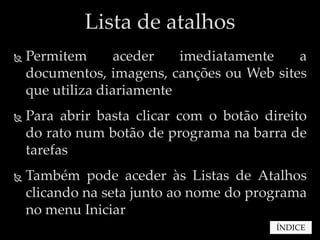 Lista de atalhos
   Permitem       aceder   imediatamente   a
    documentos, imagens, canções ou Web sites
    que utiliza diariamente
   Para abrir basta clicar com o botão direito
    do rato num botão de programa na barra de
    tarefas
   Também pode aceder às Listas de Atalhos
    clicando na seta junto ao nome do programa
    no menu Iniciar
                                          ÍNDICE
 