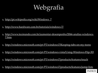 Webgrafia
   http://pt.wikipedia.org/wiki/Windows_7

   http://www.hardware.com.br/tutoriais/windows-7/

   http://www.tecmundo.com.br/aumentar-desempenho/2066-analise-windows-
    7.htm

   http://windows.microsoft.com/pt-PT/windows7/Keeping-tabs-on-my-teens

   http://windows.microsoft.com/pt-PT/windows-vista/Using-Windows-Flip-3D

   http://windows.microsoft.com/pt-PT/windows7/products/features/touch

   http://windows.microsoft.com/pt-PT/windows7/products/features/jump-lists
                                                                       ÍNDICE
 