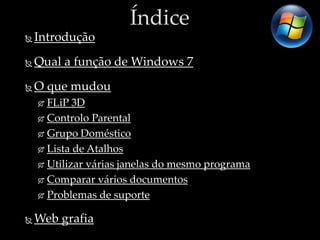 Índice
   Introdução
   Qual a função de Windows 7
   O que mudou
     FLiP 3D
     Controlo Parental

     Grupo Doméstico

     Lista de Atalhos

     Utilizar várias janelas do mesmo programa

     Comparar vários documentos

     Problemas de suporte


   Web grafia
 