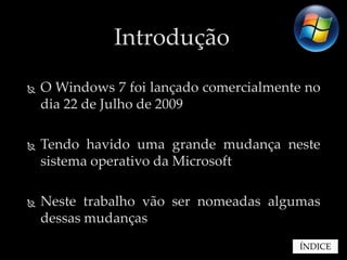 Introdução
   O Windows 7 foi lançado comercialmente no
    dia 22 de Julho de 2009

   Tendo havido uma grande mudança neste
    sistema operativo da Microsoft

   Neste trabalho vão ser nomeadas algumas
    dessas mudanças
                                         ÍNDICE
 