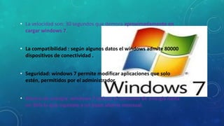 • La velocidad son: 30 segundos que demora aproximadamente en
cargar windows 7.
• La compatibilidad : según algunos datos el windows admite 80000
dispositivos de conectividad .
• Seguridad: windows 7 permite modificar aplicaciones que solo
estén, permitidos por el administrador.
• Ahorro de energía: windows 7 reduce el consumo de energia hasta
un 30% lo que equivale a un buen ahorro mensual.

 