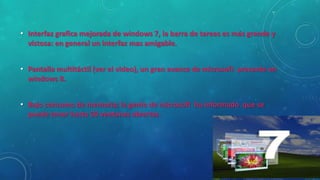 • Interfaz grafica mejorada de windows 7, la barra de tareas es más grande y
vistosa: en general un interfaz mas amigable.
• Pantalla multitáctil (ver el video), un gran avance de microsoft presente en
windows 8.
• Bajo consumo de memoria; la gente de microsoft ha informado que se
puede tener hasta 50 ventanas abiertas.

 