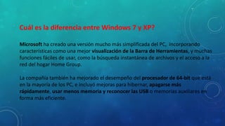 Cuál es la diferencia entre Windows 7 y XP?
Microsoft ha creado una versión mucho más simplificada del PC, incorporando
características como una mejor visualización de la Barra de Herramientas, y muchas
funciones fáciles de usar, como la búsqueda instantánea de archivos y el acceso a la
red del hogar Home Group.
La compañía también ha mejorado el desempeño del procesador de 64-bit que está
en la mayoría de los PC, e incluyó mejoras para hibernar, apagarse más
rápidamente, usar menos memoria y reconocer las USB o memorias auxiliares en
forma más eficiente.

 