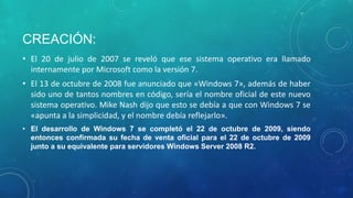 CREACIÓN:
• El 20 de julio de 2007 se reveló que ese sistema operativo era llamado
internamente por Microsoft como la versión 7.

• El 13 de octubre de 2008 fue anunciado que «Windows 7», además de haber
sido uno de tantos nombres en código, sería el nombre oficial de este nuevo
sistema operativo. Mike Nash dijo que esto se debía a que con Windows 7 se
«apunta a la simplicidad, y el nombre debía reflejarlo».
• El desarrollo de Windows 7 se completó el 22 de octubre de 2009, siendo
entonces confirmada su fecha de venta oficial para el 22 de octubre de 2009
junto a su equivalente para servidores Windows Server 2008 R2.

 