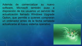 Además de comercializar su nuevo
software, Microsoft también puso a
disposición de los usuarios un servicio de
actualización llamado Windows Upgrade
Option, que permite a quienes compraran
un ordenador antes de la fecha señalada
actualizarse al nuevo sistema operativo.

 