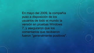 En mayo del 2009, la compañía
puso a disposición de los
usuarios de todo el mundo la
versión en pruebas Windows
7, y aseguraron que los
comentarios que recibieron
fueron "generalmente positivos".

 