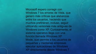 Microsoft espero corregir con
Windows 7 los errores de Vista, que
genero más críticas que alabanzas
entre los usuarios, haciendo que
muchos prefirieran, incluso, seguir
utilizando versiones más antiguas de
Windows como XP. Curiosamente, el
sistema operativo llega con una
función llamada Windows XP
Mode, que permite a los usuarios de
pequeñas y medianas empresas
ejecutar aplicaciones de Windows
XP directamente desde Windows 7.

 