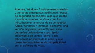 Además, Windows 7 incluye menos alertas
y ventanas emergentes notificando riesgos
de seguridad potenciales, algo que irritaba
a muchos usuarios de Vista y que fue
ridiculizado en anuncios de su competidor
Apple. Windows 7 introdujo, asimismo, una
versión mejorada para netbooks, esos
pequeños ordenadores cuyo rápido
crecimiento de ventas "salvo" a los
fabricantes en medio de la crisis, y que
presentaron problemas de compatibilidad
con el software de Vista.

 