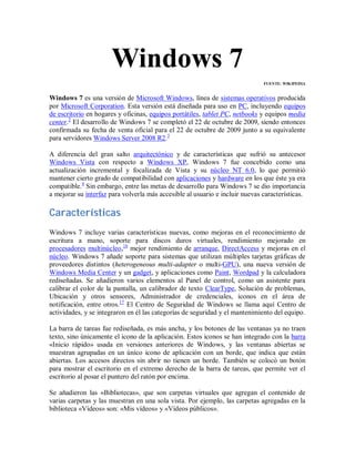 Windows 7
FUENTE: WIKIPEDIA

Windows 7 es una versión de Microsoft Windows, línea de sistemas operativos producida
por Microsoft Corporation. Esta versión está diseñada para uso en PC, incluyendo equipos
de escritorio en hogares y oficinas, equipos portátiles, tablet PC, netbooks y equipos media
center.2 El desarrollo de Windows 7 se completó el 22 de octubre de 2009, siendo entonces
confirmada su fecha de venta oficial para el 22 de octubre de 2009 junto a su equivalente
para servidores Windows Server 2008 R2.3
A diferencia del gran salto arquitectónico y de características que sufrió su antecesor
Windows Vista con respecto a Windows XP, Windows 7 fue concebido como una
actualización incremental y focalizada de Vista y su núcleo NT 6.0, lo que permitió
mantener cierto grado de compatibilidad con aplicaciones y hardware en los que éste ya era
compatible.4 Sin embargo, entre las metas de desarrollo para Windows 7 se dio importancia
a mejorar su interfaz para volverla más accesible al usuario e incluir nuevas características.

Características
Windows 7 incluye varias características nuevas, como mejoras en el reconocimiento de
escritura a mano, soporte para discos duros virtuales, rendimiento mejorado en
procesadores multinúcleo,16 mejor rendimiento de arranque, DirectAccess y mejoras en el
núcleo. Windows 7 añade soporte para sistemas que utilizan múltiples tarjetas gráficas de
proveedores distintos (heterogeneous multi-adapter o multi-GPU), una nueva versión de
Windows Media Center y un gadget, y aplicaciones como Paint, Wordpad y la calculadora
rediseñadas. Se añadieron varios elementos al Panel de control, como un asistente para
calibrar el color de la pantalla, un calibrador de texto ClearType, Solución de problemas,
Ubicación y otros sensores, Administrador de credenciales, iconos en el área de
notificación, entre otros.17 El Centro de Seguridad de Windows se llama aquí Centro de
actividades, y se integraron en él las categorías de seguridad y el mantenimiento del equipo.
La barra de tareas fue rediseñada, es más ancha, y los botones de las ventanas ya no traen
texto, sino únicamente el icono de la aplicación. Estos iconos se han integrado con la barra
«Inicio rápido» usada en versiones anteriores de Windows, y las ventanas abiertas se
muestran agrupadas en un único icono de aplicación con un borde, que indica que están
abiertas. Los accesos directos sin abrir no tienen un borde. También se colocó un botón
para mostrar el escritorio en el extremo derecho de la barra de tareas, que permite ver el
escritorio al posar el puntero del ratón por encima.
Se añadieron las «Bibliotecas», que son carpetas virtuales que agregan el contenido de
varias carpetas y las muestran en una sola vista. Por ejemplo, las carpetas agregadas en la
biblioteca «Vídeos» son: «Mis vídeos» y «Vídeos públicos».

 