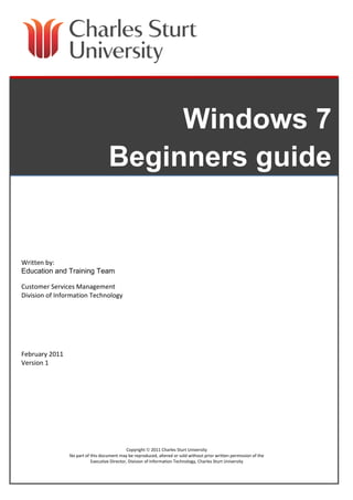 Windows 7
Beginners guide

Written by:
Education and Training Team
Customer Services Management
Division of Information Technology

February 2011
Version 1

Copyright  2011 Charles Sturt University
No part of this document may be reproduced, altered or sold without prior written permission of the
Executive Director, Division of Information Technology, Charles Sturt University

 