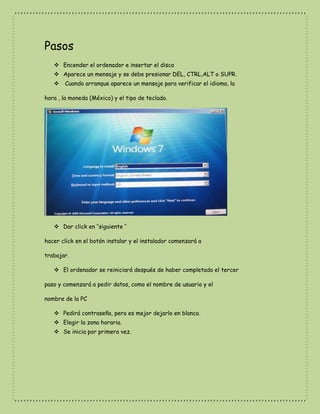 Pasos
 Encender el ordenador e insertar el disco
 Aparece un mensaje y se debe presionar DEL, CTRL,ALT o SUPR.
 Cuando arranque aparece un mensaje para verificar el idioma, la
hora , la moneda (México) y el tipo de teclado.
 Dar click en ‘’siguiente ‘’
hacer click en el botón instalar y el instalador comenzará a
trabajar.
 El ordenador se reiniciará después de haber completado el tercer
paso y comenzará a pedir datos, como el nombre de usuario y el
nombre de la PC
 Pedirá contraseña, pero es mejor dejarlo en blanco.
 Elegir la zona horaria.
 Se inicia por primera vez.
 