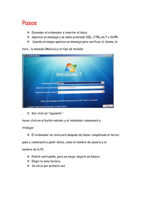 Pasos
 Encender el ordenador e insertar el disco
 Aparece un mensaje y se debe presionar DEL, CTRL,ALT o SUPR.
 Cuando arranque aparece un mensaje para verificar el idioma, la
hora , la moneda (México) y el tipo de teclado.
 Dar click en ‘’siguiente ‘’
hacer click en el botón instalar y el instalador comenzará a
trabajar.
 El ordenador se reiniciará después de haber completado el tercer
paso y comenzará a pedir datos, como el nombre de usuario y el
nombre de la PC
 Pedirá contraseña, pero es mejor dejarlo en blanco.
 Elegir la zona horaria.
 Se inicia por primera vez.
 