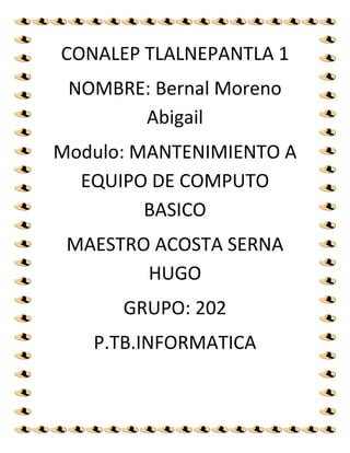 CONALEP TLALNEPANTLA 1
NOMBRE: Bernal Moreno
Abigail
Modulo: MANTENIMIENTO A
EQUIPO DE COMPUTO
BASICO
MAESTRO ACOSTA SERNA
HUGO
GRUPO: 202
P.TB.INFORMATICA