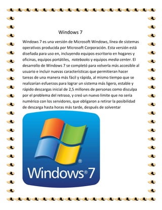 Windows 7
Windows 7 es una versión de Microsoft Windows, línea de sistemas
operativos producida por Microsoft Corporación. Esta versión está
diseñada para uso en, incluyendo equipos escritorio en hogares y
oficinas, equipos portátiles, notebooks y equipos media center. El
desarrollo de Windows 7 se completó para volverla más accesible al
usuario e incluir nuevas características que permitieran hacer
tareas de una manera más fácil y rápida, al mismo tiempo que se
realizarían esfuerzos para lograr un sistema más ligero, estable y
rápido descargas inicial de 2,5 millones de personas como disculpa
por el problema del retraso, y creó un nuevo límite que no sería
numérico con los servidores, que obligaron a retirar la posibilidad
de descarga hasta horas más tarde, después de solventar