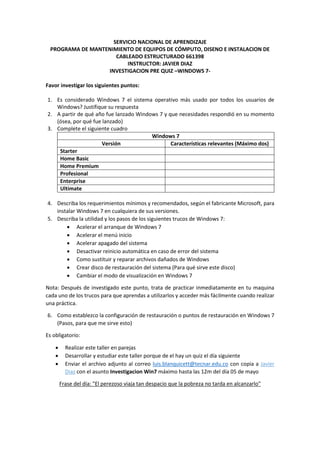 SERVICIO NACIONAL DE APRENDIZAJE
PROGRAMA DE MANTENIMIENTO DE EQUIPOS DE CÓMPUTO, DISENO E INSTALACION DE
CABLEADO ESTRUCTURADO 661398
INSTRUCTOR: JAVIER DIAZ
INVESTIGACION PRE QUIZ –WINDOWS 7-
Favor investigar los siguientes puntos:
1. Es considerado Windows 7 el sistema operativo más usado por todos los usuarios de
Windows? Justifique su respuesta
2. A partir de qué año fue lanzado Windows 7 y que necesidades respondió en su momento
(ósea, por qué fue lanzado)
3. Complete el siguiente cuadro
Windows 7
Versión Características relevantes (Máximo dos)
Starter
Home Basic
Home Premium
Profesional
Enterprise
Ultimate
4. Describa los requerimientos mínimos y recomendados, según el fabricante Microsoft, para
instalar Windows 7 en cualquiera de sus versiones.
5. Describa la utilidad y los pasos de los siguientes trucos de Windows 7:
 Acelerar el arranque de Windows 7
 Acelerar el menú inicio
 Acelerar apagado del sistema
 Desactivar reinicio automática en caso de error del sistema
 Como sustituir y reparar archivos dañados de Windows
 Crear disco de restauración del sistema (Para qué sirve este disco)
 Cambiar el modo de visualización en Windows 7
Nota: Después de investigado este punto, trata de practicar inmediatamente en tu maquina
cada uno de los trucos para que aprendas a utilizarlos y acceder más fácilmente cuando realizar
una práctica.
6. Como establezco la configuración de restauración o puntos de restauración en Windows 7
(Pasos, para que me sirve esto)
Es obligatorio:
 Realizar este taller en parejas
 Desarrollar y estudiar este taller porque de el hay un quiz el día siguiente
 Enviar el archivo adjunto al correo luis.blanquicett@tecnar.edu.co con copia a Javier
Diaz con el asunto Investigacion Win7 máximo hasta las 12m del día 05 de mayo
Frase del día: "El perezoso viaja tan despacio que la pobreza no tarda en alcanzarlo"
 