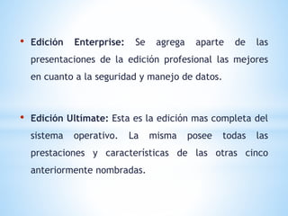 • Edición Enterprise: Se agrega aparte de las 
presentaciones de la edición profesional las mejores 
en cuanto a la seguridad y manejo de datos. 
• Edición Ultímate: Esta es la edición mas completa del 
sistema operativo. La misma posee todas las 
prestaciones y características de las otras cinco 
anteriormente nombradas. 
 