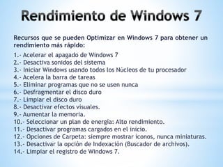 Recursos que se pueden Optimizar en Windows 7 para obtener un 
rendimiento más rápido: 
1.- Acelerar el apagado de Windows 7 
2.- Desactiva sonidos del sistema 
3.- Iniciar Windows usando todos los Núcleos de tu procesador 
4.- Acelera la barra de tareas 
5.- Eliminar programas que no se usen nunca 
6.- Desfragmentar el disco duro 
7.- Limpiar el disco duro 
8.- Desactivar efectos visuales. 
9.- Aumentar la memoria. 
10.- Seleccionar un plan de energía: Alto rendimiento. 
11.- Desactivar programas cargados en el inicio. 
12.- Opciones de Carpeta: siempre mostrar íconos, nunca miniaturas. 
13.- Desactivar la opción de Indexación (Buscador de archivos). 
14.- Limpiar el registro de Windows 7. 
 