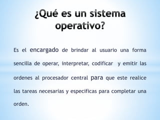 Es el encargado de brindar al usuario una forma 
sencilla de operar, interpretar, codificar y emitir las 
ordenes al procesador central para que este realice 
las tareas necesarias y especificas para completar una 
orden. 
 