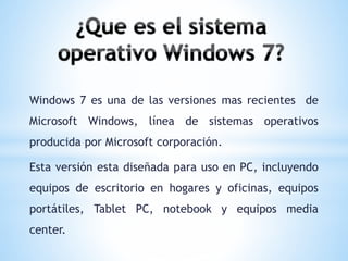 Windows 7 es una de las versiones mas recientes de 
Microsoft Windows, línea de sistemas operativos 
producida por Microsoft corporación. 
Esta versión esta diseñada para uso en PC, incluyendo 
equipos de escritorio en hogares y oficinas, equipos 
portátiles, Tablet PC, notebook y equipos media 
center. 
 