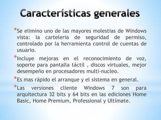*Se elimino uno de las mayores molestias de Windows 
vista: la carteleria de seguridad de permiso, 
controlado por la herramienta control de cuentas de 
usuario. 
*Incluye mejoras en el reconocimiento de voz, 
soporte para pantalla táctil , discos virtuales, mejor 
desempeño en procesadores multi-nucleo. 
*Es mas rápido el arranque y el sistema en general. 
*Las versiones cliente Windows 7 son para 
arquitectura 32 bits y 64 bits en las ediciones Home 
Basic, Home Premium, Professional y Ultímate. 
 