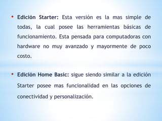 • Edición Starter: Esta versión es la mas simple de 
todas, la cual posee las herramientas básicas de 
funcionamiento. Esta pensada para computadoras con 
hardware no muy avanzado y mayormente de poco 
costo. 
• Edición Home Basic: sigue siendo similar a la edición 
Starter posee mas funcionalidad en las opciones de 
conectividad y personalización. 
 