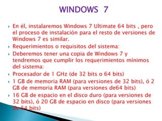 WINDOWS 7
 En él, instalaremos Windows 7 Ultimate 64 bits , pero
el proceso de instalación para el resto de versiones de
Windows 7 es similar.
 Requerimientos o requisitos del sistema:
 Deberemos tener una copia de Windows 7 y
tendremos que cumplir los requerimientos mínimos
del sistema:
 Procesador de 1 GHz (de 32 bits o 64 bits)
 1 GB de memoria RAM (para versiones de 32 bits), ó 2
GB de memoria RAM (para versiones de64 bits)
 16 GB de espacio en el disco duro (para versiones de
32 bits), ó 20 GB de espacio en disco (para versiones
de 64 bits)
 