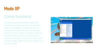 Modo XP
Cómo funciona:
Funciona tanto como sistema operativo
virtual como medio para abrir programas
dentro de windows 7. Se ejecuta en una
ventana dentro del escritorio de windows
pero es un XP con licencia original. Desde el
se tiene acceso a los recursos hardware y
software del equipo. Una opción interesante
es la de instalar algo en XP y que aparezca en
el menú de W7.
 