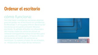 Ordenar el escritorio
cómo funciona:
Permite hacer invisible las ventanas abiertas
para así poder ver el escritorio sin problemas.
En Windows 7, en la parte inferior derecha del
escritorio se encuentra el botón Mostrar
escritorio. Si señalas el botón con el puntero
del mouse, todas las ventanas activas se
volverán transparentes hasta los bordes para
que puedas ver los gadgets. Si haces clic con
el mouse en el botón, las ventanas se
minimizan. Si vuelves a hacer clic en el botón,
se restaurarán las vistas de las ventanas.
 