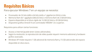 Requisitos Básicos
Para ejecutar Windows 7 en un equipo se necesita:
● Procesador de 32 bits (x86) o 64 bits (x64) a 1 gigahercio (GHz) o más.
● Memoria Ram de 1 gigabyte (GB) (32 bits) o memoria Ram de 2 GB (64 bits).
● Espacio disponible en el disco rígido de 16 GB (32 bits) o 20 GB (64 bits).
● Dispositivo gráfico DirectX 9 con controlador WDDM 1.0 o superior.
Requisitos para utilizar ciertas funciones:
● Acceso a internet (puede tener costes adicionales).
● Según la resolución, la reproducción de vídeo puede requerir memoria adicional y hardware
gráfico avanzado.
● Windows XP mode requiere 1 GB adicional de memoria Ram y 15 GB adicionales de espacio
disponible en disco duro.
 