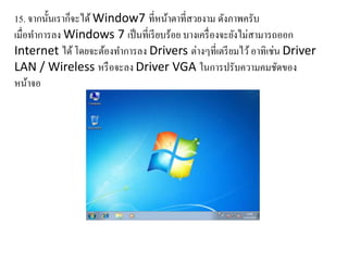15. จากนั้นเราก็จะได้ Window7 ที่หน้าตาที่สวยงาม ดังภาพครับ
เมื่อทาการลง Windows 7 เป็นที่เรียบร้อย บางเครื่องจะยังไม่สามารถออก
Internet ได้โดยจะต้องทาการลง Drivers ต่างๆที่เตรียมไว้อาทิเช่น Driver
LAN / Wireless หรือจะลง Driver VGA ในการปรับความคมชัดของ
หน้าจอ
 